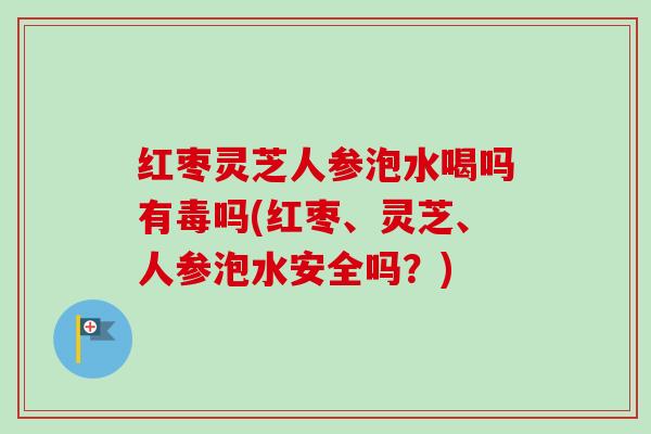 红枣灵芝人参泡水喝吗有毒吗(红枣、灵芝、人参泡水安全吗?) 红枣灵芝人参泡水喝吗有毒吗(红枣、灵芝、人参泡水安全吗?)