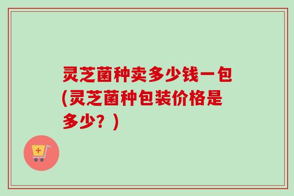 灵芝菌种卖多少钱一包(灵芝菌种包装价格是多少？)