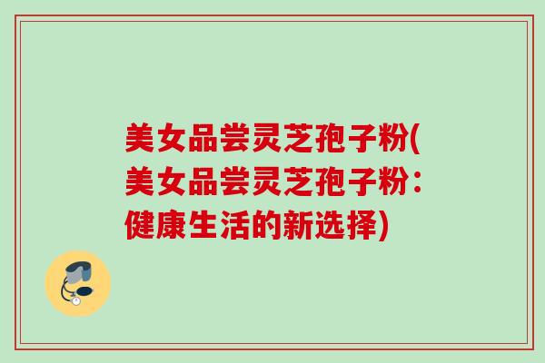 美女品尝灵芝孢子粉(美女品尝灵芝孢子粉：健康生活的新选择)
