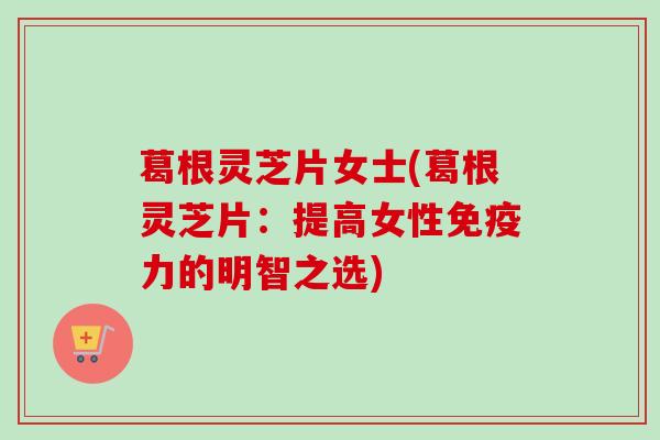 葛根灵芝片女士(葛根灵芝片：提高女性免疫力的明智之选)
