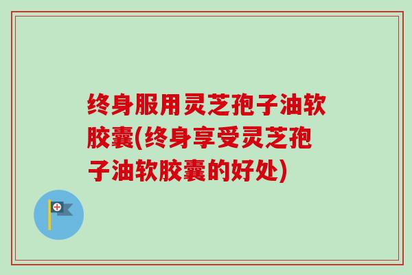 终身服用灵芝孢子油软胶囊(终身享受灵芝孢子油软胶囊的好处)