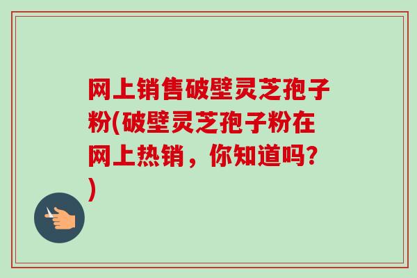 网上销售破壁灵芝孢子粉(破壁灵芝孢子粉在网上热销,你知道吗?) 网上销售破壁灵芝孢子粉(破壁灵芝孢子粉在网上热销,你知道吗?)
