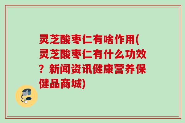 灵芝酸枣仁有啥作用(灵芝酸枣仁有什么功效？新闻资讯健康营养保健品商城)