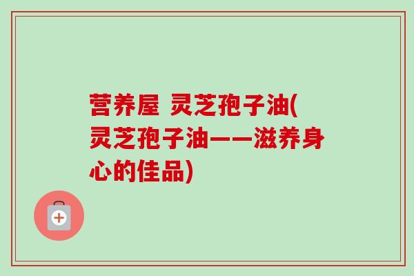 营养屋 灵芝孢子油(灵芝孢子油——滋养身心的佳品) 营养屋 灵芝孢子油(灵芝孢子油——滋养身心的佳品)