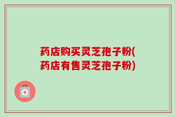 药店购买灵芝孢子粉(药店有售灵芝孢子粉)