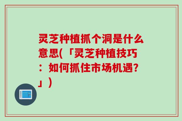 灵芝种植抓个洞是什么意思(「灵芝种植技巧:如何抓住市场机遇?」) 灵芝种植抓个洞是什么意思(「灵芝种植技巧:如何抓住市场机遇?」)