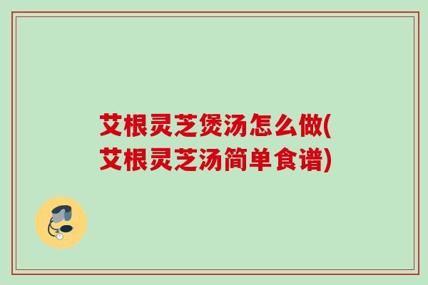 艾根灵芝煲汤怎么做(艾根灵芝汤简单食谱)
