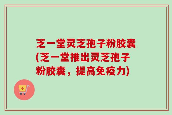 芝一堂灵芝孢子粉胶囊(芝一堂推出灵芝孢子粉胶囊，提高免疫力)
