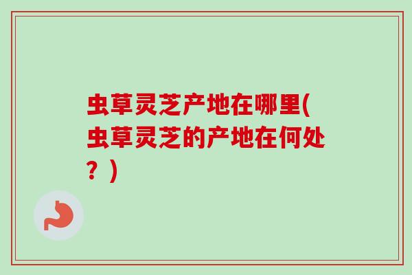 虫草灵芝产地在哪里(虫草灵芝的产地在何处？)