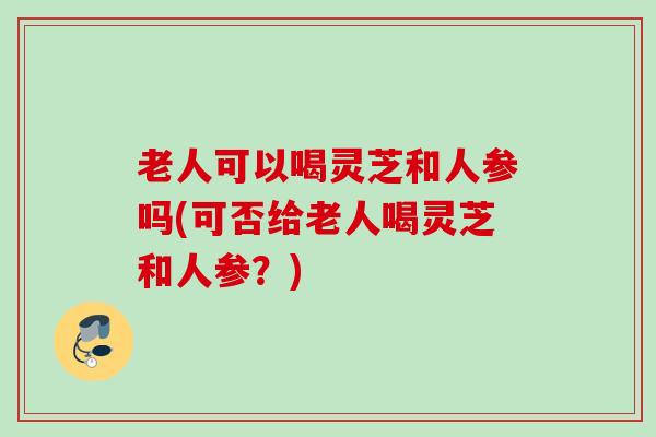 老人可以喝灵芝和人参吗(可否给老人喝灵芝和人参？)