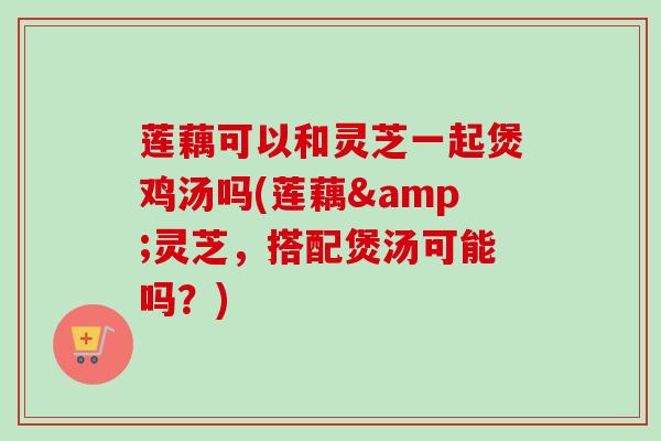 莲藕可以和灵芝一起煲鸡汤吗(莲藕&灵芝，搭配煲汤可能吗？)