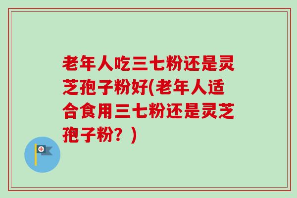 老年人吃三七粉还是灵芝孢子粉好(老年人适合食用三七粉还是灵芝孢子粉？)