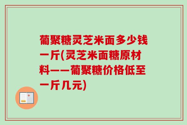 葡聚糖灵芝米面多少钱一斤(灵芝米面糖原材料——葡聚糖价格低至一斤几元)
