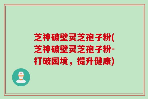 芝神破壁灵芝孢子粉(芝神破壁灵芝孢子粉-打破困境，提升健康)