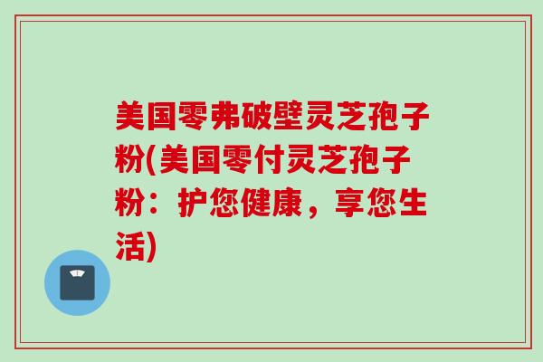 美国零弗破壁灵芝孢子粉(美国零付灵芝孢子粉：护您健康，享您生活)