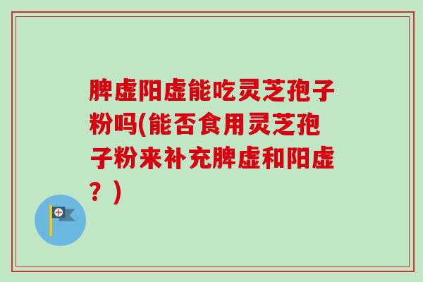 脾虚阳虚能吃灵芝孢子粉吗(能否食用灵芝孢子粉来补充脾虚和阳虚？)
