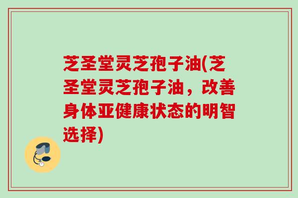 芝圣堂灵芝孢子油(芝圣堂灵芝孢子油，改善身体亚健康状态的明智选择)