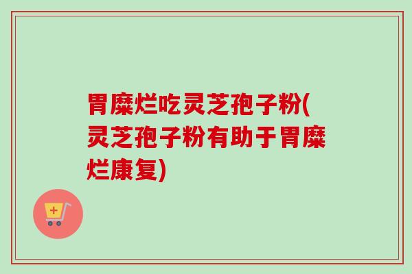 胃糜烂吃灵芝孢子粉(灵芝孢子粉有助于胃糜烂康复)