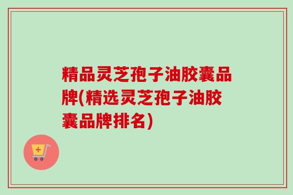精品灵芝孢子油胶囊品牌(精选灵芝孢子油胶囊品牌排名)