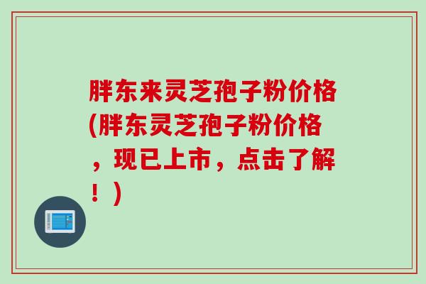 胖东来灵芝孢子粉价格(胖东灵芝孢子粉价格，现已上市，点击了解！)