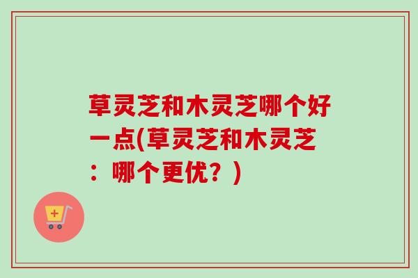 草灵芝和木灵芝哪个好一点(草灵芝和木灵芝：哪个更优？)