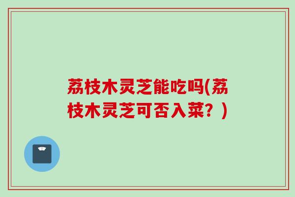 荔枝木灵芝能吃吗(荔枝木灵芝可否入菜？)