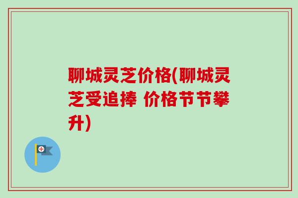 聊城灵芝价格(聊城灵芝受追捧 价格节节攀升)
