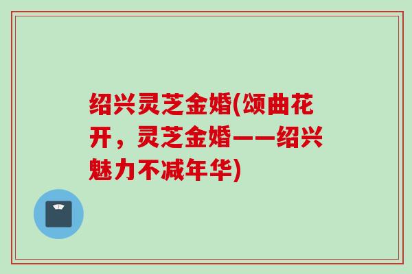 绍兴灵芝金婚(颂曲花开，灵芝金婚——绍兴魅力不减年华)