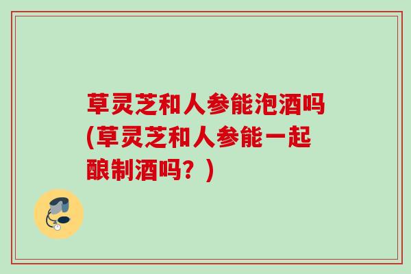 草灵芝和人参能泡酒吗(草灵芝和人参能一起酿制酒吗？)