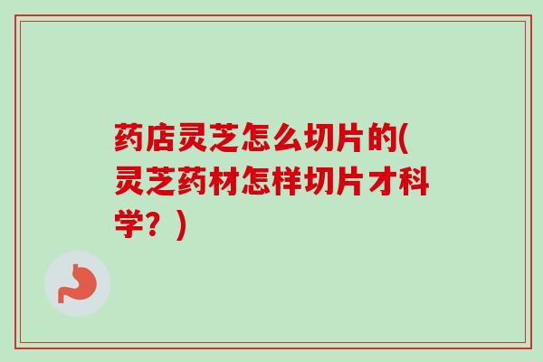 药店灵芝怎么切片的(灵芝药材怎样切片才科学？)
