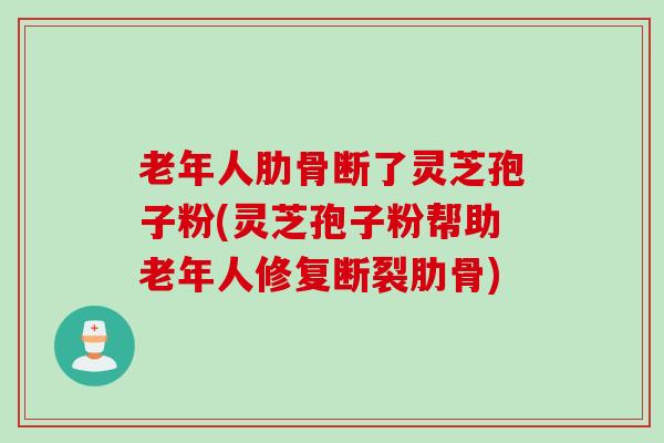 老年人肋骨断了灵芝孢子粉(灵芝孢子粉帮助老年人修复断裂肋骨)