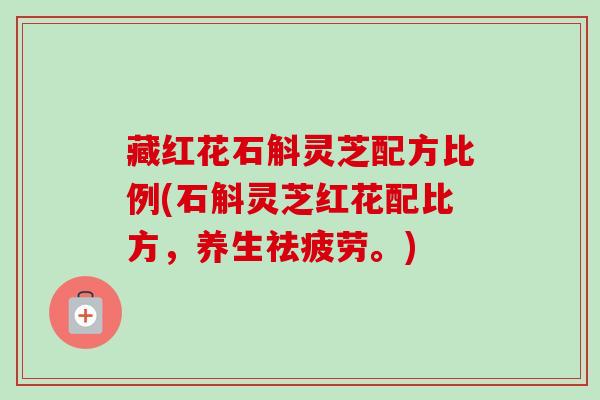 藏红花石斛灵芝配方比例(石斛灵芝红花配比方，养生祛疲劳。)