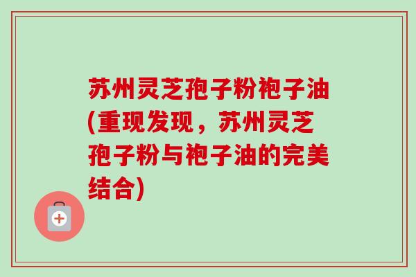 苏州灵芝孢子粉袍子油(重现发现，苏州灵芝孢子粉与袍子油的完美结合)