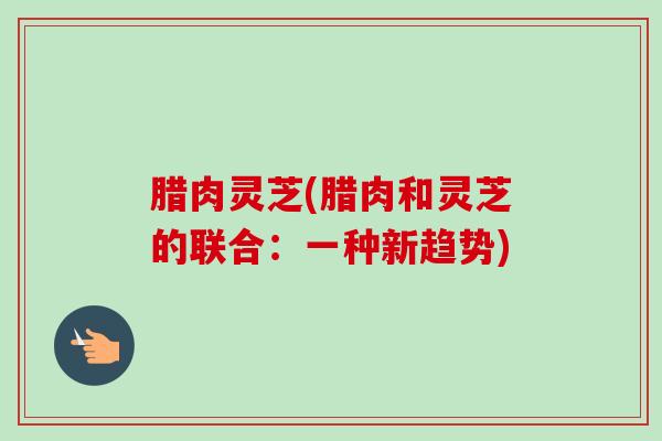 腊肉灵芝(腊肉和灵芝的联合：一种新趋势)
