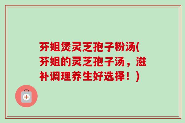 芬姐煲灵芝孢子粉汤(芬姐的灵芝孢子汤，滋补调理养生好选择！)