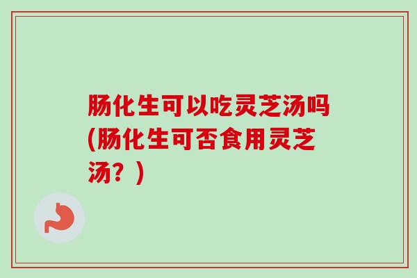 肠化生可以吃灵芝汤吗(肠化生可否食用灵芝汤？)
