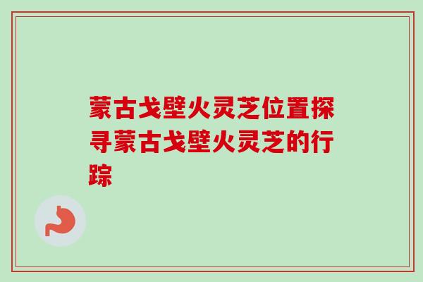 蒙古戈壁火灵芝位置探寻蒙古戈壁火灵芝的行踪