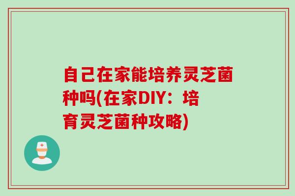 自己在家能培养灵芝菌种吗(在家DIY:培育灵芝菌种攻略) 自己在家能培养灵芝菌种吗(在家DIY:培育灵芝菌种攻略)