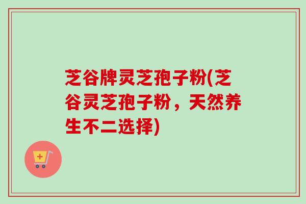 芝谷牌灵芝孢子粉(芝谷灵芝孢子粉，天然养生不二选择)