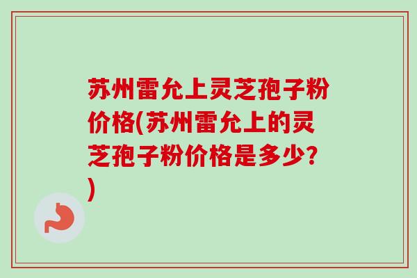 苏州雷允上灵芝孢子粉价格(苏州雷允上的灵芝孢子粉价格是多少？)