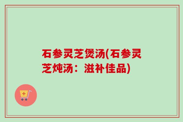 石参灵芝煲汤(石参灵芝炖汤:滋补佳品) 石参灵芝煲汤(石参灵芝炖汤:滋补佳品)