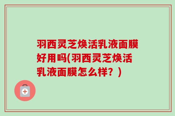 羽西灵芝焕活乳液面膜好用吗(羽西灵芝焕活乳液面膜怎么样?) 羽西灵芝焕活乳液面膜好用吗(羽西灵芝焕活乳液面膜怎么样?)