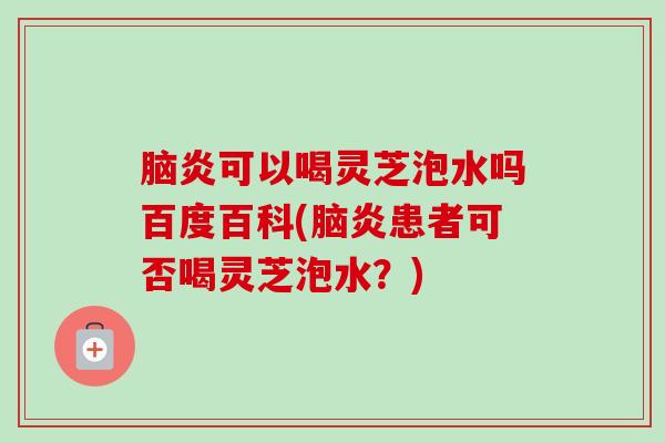 脑炎可以喝灵芝泡水吗百度百科(脑炎患者可否喝灵芝泡水？)