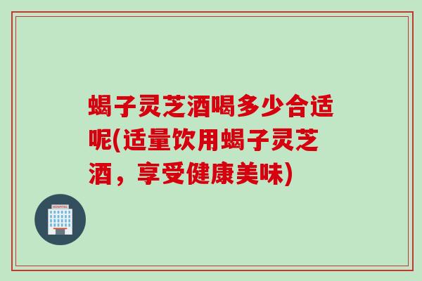 蝎子灵芝酒喝多少合适呢(适量饮用蝎子灵芝酒，享受健康美味)