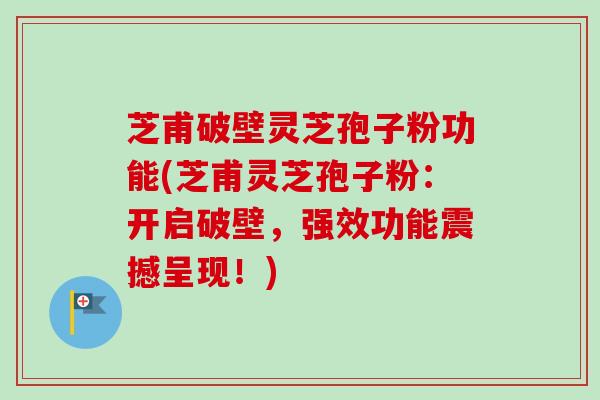 芝甫破壁灵芝孢子粉功能(芝甫灵芝孢子粉：开启破壁，强效功能震撼呈现！)