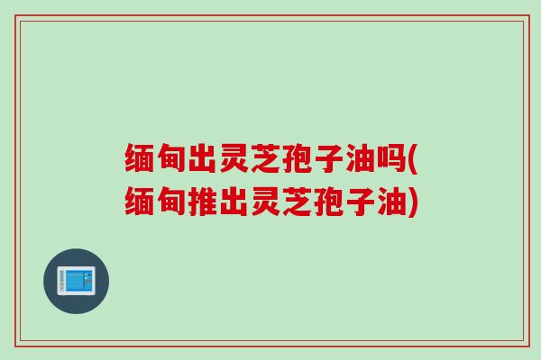 缅甸出灵芝孢子油吗(缅甸推出灵芝孢子油) 缅甸出灵芝孢子油吗(缅甸推出灵芝孢子油)