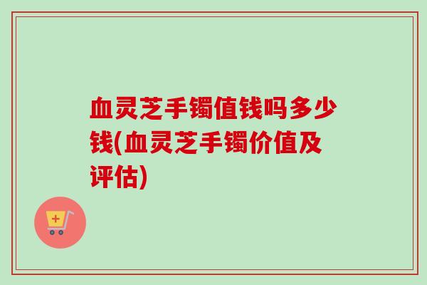 血灵芝手镯值钱吗多少钱(血灵芝手镯价值及评估)