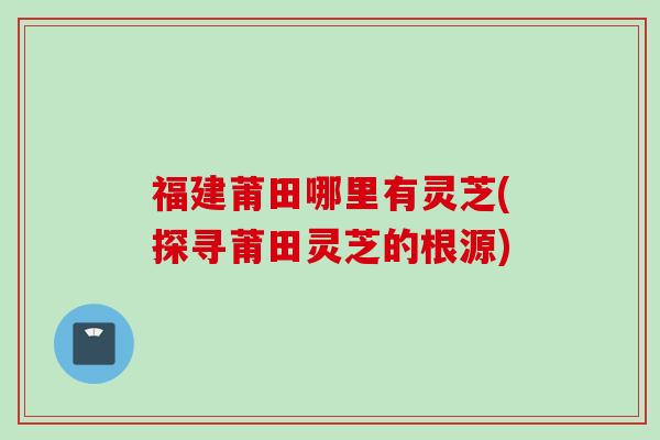 福建莆田哪里有灵芝(探寻莆田灵芝的根源) 福建莆田哪里有灵芝(探寻莆田灵芝的根源)
