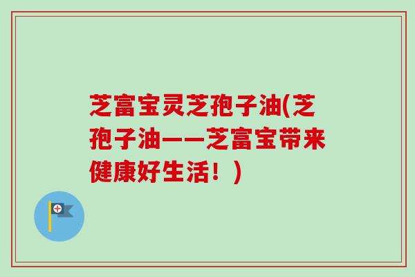 芝富宝灵芝孢子油(芝孢子油——芝富宝带来健康好生活！)