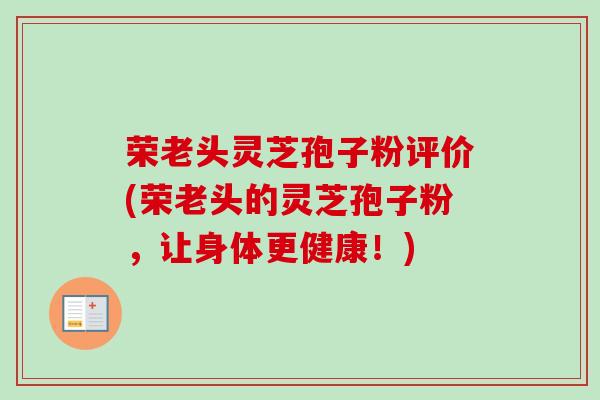 荣老头灵芝孢子粉评价(荣老头的灵芝孢子粉，让身体更健康！)